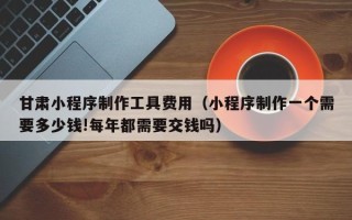 娄底甘肃小程序制作工具费用（小程序制作一个需要多少钱!每年都需要交钱吗）