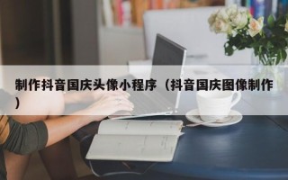 娄底制作抖音国庆头像小程序（抖音国庆图像制作）