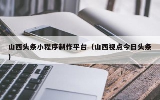 娄底山西头条小程序制作平台（山西视点今日头条）